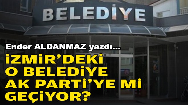 Ender ALDANMAZ yazdı... İzmir'deki o belediye AK Parti'ye mi geçiyor?