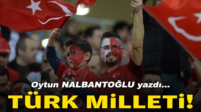 Oytun NALBANTOĞLU yazdı... Türk Milleti!!!